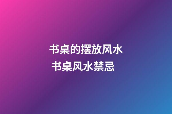 书桌的摆放风水 书桌风水禁忌